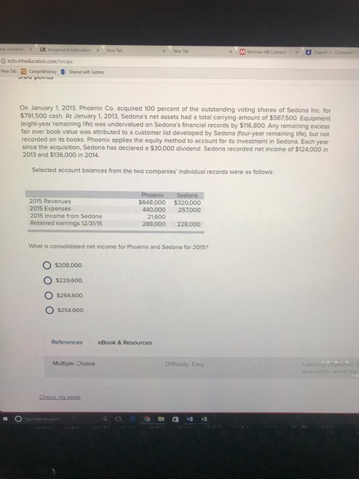 New Tab New Tab ㄹ CampeWhitney 0 Shared with Sydney On January 1, 2013, Phoenix Co. acquired 100 percent of the outstanding voting shares of Sedona Inc. for $791,500 cash. At January 1, 2013, Sedonas net assets had a total carrying amount of $567,500. Equipment (eight-year remaining life) was undervalued on Sedonas financial records by $116,800. Any remaining excess fair over book value was attributed to a customer list developed by Sedona (four-year remaining life), but not recorded on its books. Phoenix applies the equity method to account for its investment in Sedona. Each year since the acquisition, Sedona has declared a $30,000 dividend. Sedona recorded net income of $124,000 in 2013 and $136,000 in 2014 Selected account balances from the two companies individual records were as follows 2015 Revenues 2015 Expenses 2015 Income from Sedona Retained earnings 12/31/15 $648,000 $320,000 440,000 257000 21,600 288.000 228.000 What is consolidated net income for Phoenix and Sedona for 2015? O $208,000 O $229600 。$264.600. O $254.600 References eBook &Resources Multiple Choice Difficulty Easy