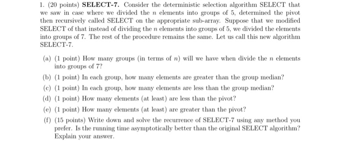 1. (20 points) SELECT-7. Consider the deterministic selection algorithm SELECT that we saw in case where we divided the n elements into groups of 5, determined the pivot then recursively called SELECT on the appropriate sub-array. Suppose that we modified SELECT of that instead of dividing the n elements into groups of 5, we divided the elements into groups of 7. The rest of the procedure remains the same. Let us call this new algorithm SELECT-7 (a) (1 point) How many groups (in terms of n) will we have when divide the n elements into groups of 7? 

<div class=