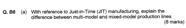 With reference to Just-in-Time (JIT) manufacturing, explain the difference between multi-model and mixed-model production lines. Q. B8 (a) (8 marks)