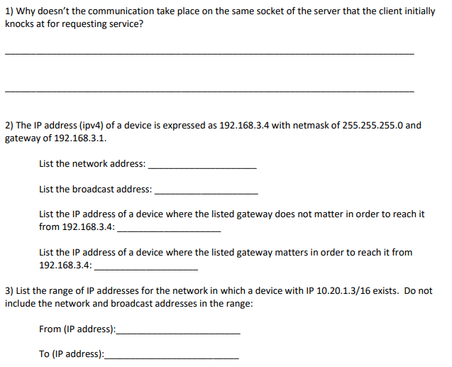 1) Why doesnt the communication take place on the same socket of the server that the client initially knocks at for requesting service? 2) The IP address (ipv4) of a device is expressed as 192.168.3.4 with netmask of 255.255.255.0 and gateway of 192.168.3.1. List the network address: List the broadcast address: List the IP address of a device where the listed gateway does not matter in order to reach it from 192.168.3.4: List the IP address of a device where the listed gateway matters in order to reach it from 192.168.3.4 3) List the range of IP addresses for the network in which a device with IP 10.20.1.3/16 exists. Do not include the network and broadcast addresses in the range: From (IP address):_ To (IP address):_