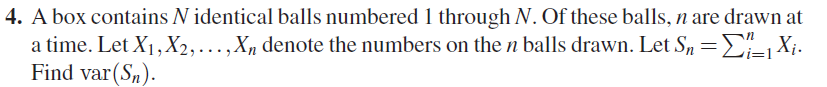 4. A box contains N identical balls numbered 1 through N. Of these balls, n are drawn at -1 Xi a time. Let Xi , X2,···x, denote the numbers on the n balls drawn. Let S,- Find var(S)