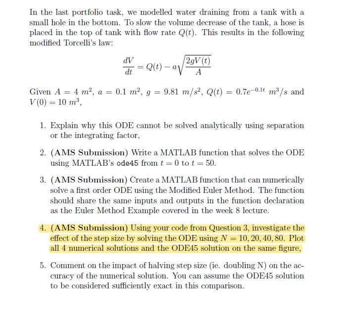 In the last portfolio task, we modelled water draining from a tank with a small hole in the bottom. To slow the volume decrease of the tank, a hose is placed in the top of tank with flow rate Q(t). This results in the following modified Torcellis law: dV dt Given A -4 m2, a0.1 m2, g V(0) = 10 m2, 9.81 m/s, Q(t)0.7e0 m3s and 1. Explain why this ODE cannot be solved analytically using separation or the integrating factor 2. (AMS Submission) Write a MATLAB function that solves the ODE using MLATLABs ode45 from t = 

<div class=