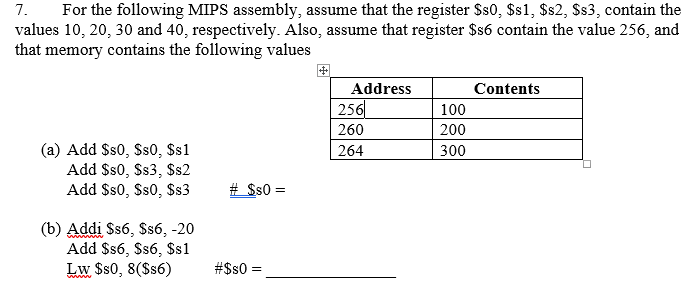 7. For the following MIPS assembly, assume that the register Ss0, Ss1, $s2, Ss3, contain the values 10, 20, 30 and 40, respectively. Also, assume that register $s6 contain the value 256, and that memory contains the following values Address 256 260 264 Contents 100 200 300 (a) Add Ss0, Ss0, Ss1 Add Sso, Ss3, Ss2 (b) Addi Ss6, Ss6, -20 Add Ss6, Ss6, $s1