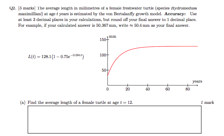 2. [5 marks] lhe average length in millimetres of a female freshwater turtle (species Hydromedusa maximilliani) at age t years is estimated by the von Bertalanffy growth model. Accuracy: Use at least 3 decimal places in your calculations, but round off your final answer to 1 decimal place. For example, if your calculated answer is 50.367 mm, write 50.4 mm as your final answer. 1501mm L)128.1(1-0.75e1)1 5) years 20 40 60 80 (a) Find the average length of a female turtle at age t 12. 1 mark