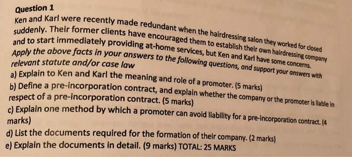 Question1 nd Karl were recently made redundant wh Ken and Their former clients have encouraged them to establish their ow and to start immediately providing at-home se en the hairdressing salon they worked for closed rvices, but Ken and Karl h the above facts in your answers to the following questions, and support your onswers with ply the above relevant statute and/or case law ave some concerns. to Ken and Karl the meaning and role of a promoter. (5 marks) plain a) Ex b) Define a p respect of a pre-incorporation contract. (5 

<div class=