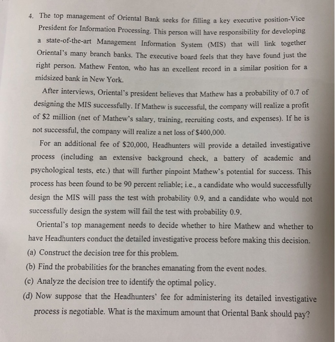 4. The top management of Oriental Bank seeks for filling a key executive pos ition-Vice President for Information Processing. This person will have responsibility for developing hat will link together Orientals many branch banks. The executive board feels that they have found just the right person. Mathew Fenton, who has an excellent record in a similar position for a a state-of-the-art Management Information System (MIS) t midsized bank in New York. After interviews, Orientals president believes that Mathew has a probability of 0.7 of designing the MIS successfully. If Mathew is successful, the company will realize a profit 

<div class=