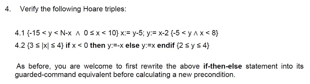 4. Verify the following Hoare triples: 4.2 {35 |xi 4) if x < 0 then y:--? else y:EX endif {2 ys 4} As before, you are welcome to first rewrite the above if-then-else statement into its guarded-command equivalent before calculating a new precondition. 9011