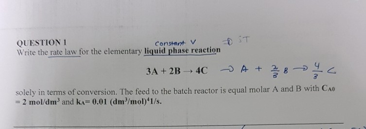 QUESTION 1 Write the rate law for the elementary liquid phase reaction Constant V solely in terms of conversion. The feed to the batch reactor is equal molar A and B with Cao - 2 mol/dm3 and kA 0.01 (dm3/mol)*1/s.