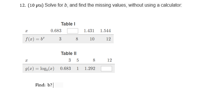 12. (10 pts) Solve for b, and find the missing values, without using a calculator: Table I 0.683 1.431 1.544 f(x)-b3810 12 Table II 8 12 g(x)-log()0.683 1 1.292 Find: b?