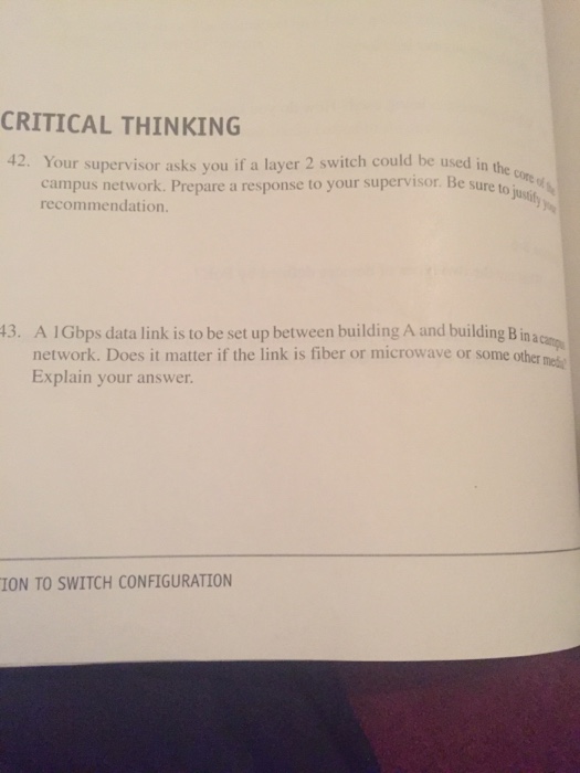 CRITICAL THINKING 42. Your supervisor asks you if a layer 2 switch could be used in the campus network. Prepare a response to your supervisor Be sure to just recommendation 13. A 1Gbps data link is to be set up between building A and building Binaca network. Does it matter if the link is fiber or microwave or some other e Explain your answer ION TO SWITCH CONFIGURATION