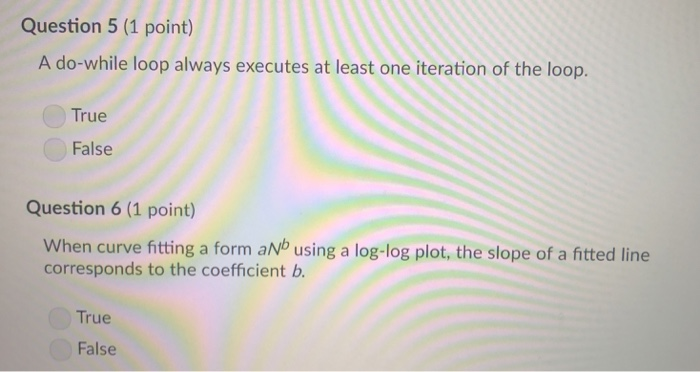 Question 5 (1 point) A do-while loop always executes at least one iteration of the loop. True False Question 6 (1 point) When