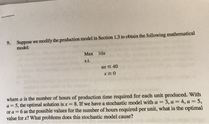 9. Suppose we modify the production model in Section 1.3 to obtain the following mathematical model: Max 10x s.t. ar 40 x 20 where a is the number of hours of production time required for each unit produced. With a 5, the optimal solution is x 8. If we have a stochastic model with a 3,a 4,a-5, or a 6 as the possible values for the number of hours required per unit, what is the optimal value for x? What problems does this stochastic model cause?