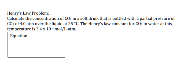 Henrys Law Problem: Calculate the concentration of C02 in a soft drink that is bottled with a partial pressure of CO2 of 4.0 atm over the liquid at 25 °C. The Henrys law constant for CO2 in water at this temperature is 3.4 x 102 mol/L-atm. Equation