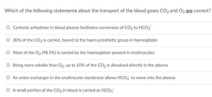 Which of the following statements about the transport of the blood gases CO2 and O2 are correct? Carbonic anhydrase in blood plasma facilitates conversion of CO2 to HCO3 O 30% of the CO2 is carried, bound to the haem prosthetic group in haemoglobin O Most of the 02 (98.5%) is carried by the haemoglobin present in erythrocytes Being more soluble than 02, up to 10% of the CO2 is dissolved directly in the plasma An anion exchanger in the erythrocyte membrane allows HCO3 to move into the plasma A stobkx is r)