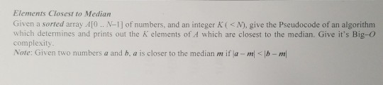 Elements Closest to Median Given a sorted array A1O. N-1] of numbers, and an integer K( <N). give the Pseudocode of an algorithm which determines and prints out the K elements of A which are closest to the median. Give its Big-o complexity Note: Given two numbers a and b, a is closer to the median m if la mb-m