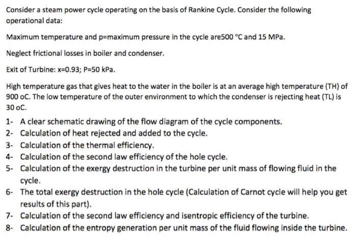 Consider a steam power cycle operating on the basis of Rankine Cycle. Consider the following operational data: Maximum temperature and p-maximum pressure in the cycle are500 °C and 15 MPa. Neglect frictional losses in boiler and condenser. Exit of Turbine: x=0.93; P=50 kPa. High temperature gas that gives heat to the water in the boiler is at an average high temperature (TH) of 900 oC. The low temperature of the outer environment to which the condenser is rejecting heat (TL) is 30 oC. 1 A clear schematic drawing of the flow diagram of the cycle components. 2- Calculation 

<div class=