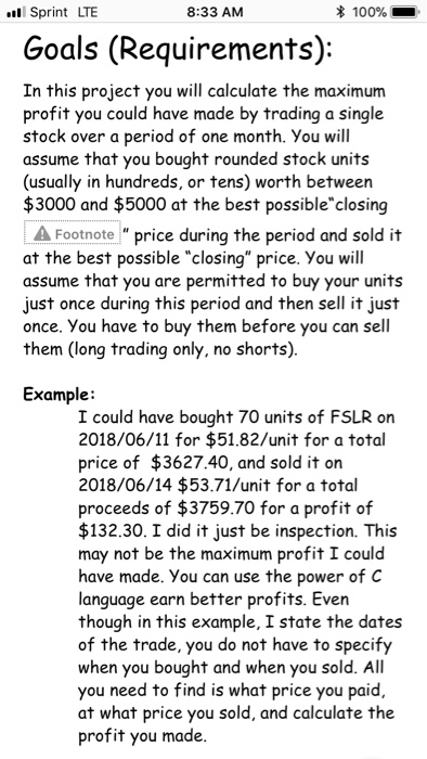 Sprint LTE 8:33 AM 100% Goals (Requirements): In this project you will calculate the maximum profit you could have made by trading a single stock over a period of one month. You will assume that you bought rounded stock units (usually in hundreds, or tens) worth between $3000 and $5000 at the best possibleclosing AFootnote price during the period and sold it at the best possible closing price. You will assume that you are permitted to buy your units just once during this period and then sell it 

<div class=