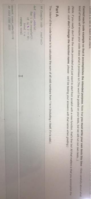 Correct each code example so that it accomplishes the intended purpose kind of tests will ensure your code does what it promises to! (You wont be graded on your tests, but we will run our own tst..) (Note: if you really dont like the code provided and just want to start from scratch with a new function, thats fine tool All hat matters is that you accomplish the your own tests this time-think intent Just dont change the function name, please well be testing your answers with that name when grading) Part A The intent of the code below is to calculate the sum of all odd numbers from 1 to n (including n itself, if n is odd.) def count odds (n) for i in range (n+1): totaln return total ## YOUR COE HERE