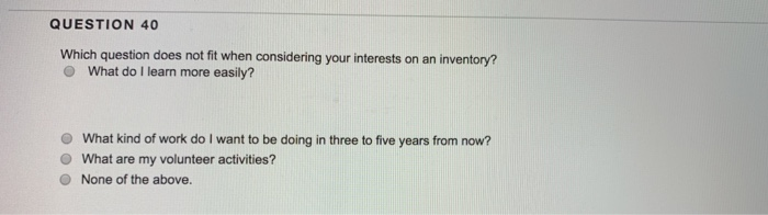 QUESTION 40 Which question does not fit when considering your interests on an inventory? O What do I learn more easily? O What kind of work do I want to be doing in three to five years from now? O What are my volunteer activities? O None of the above.