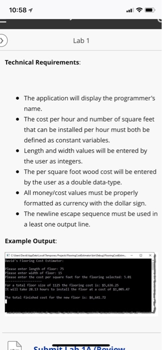 10:58 Lab 1 Technical Requirements The application will display the programmers name The cost per hour and number of square feet that can be installed per hour must both be defined as constant variables. * * Length and width values will be entered by the user as integers. The per square foot wood cost will be entered by the user as a double data-type All money/cost values must be properly formatted The newline escape sequence must be used in a least one output line. * as currency with the dollar 

<div class=