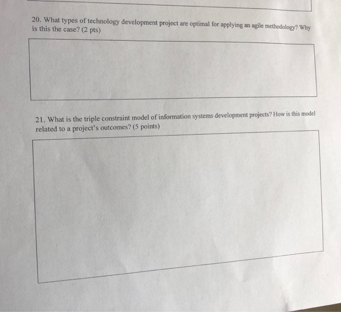 20. What types of technology development project are optimal for applying an agile methodology? Why is this the case? (2 pts) 21. What is the triple constraint model of information systems development projects? How is this model related to a projects outcomes? (5 points)