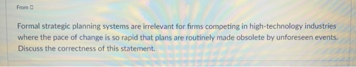 From D Formal strategic planning systems are irrelevant for firms competing in high-technology industries where the pace of change is so rapid that plans are routinely made obsolete by unforeseen events. Discuss the correctness of this statement.