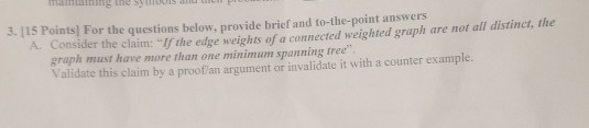3. 115 Points] For the questions below, provide brief and to-the-point answers A. Consider the claim: If the edge weights of a connected weighted graph are not all distinct, the graph must have more than one minimum spanning tree Validate this claim by a proof an argument or invalidate it with a counter example.