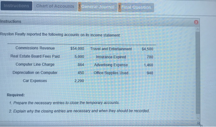 Instructions chart of accounts general journal final question instructions royston realty reported the following accounts on its income statement commissions revenue real estate board fees paid computer line charge depreciation on computer car expenses $54,000 5,000 864 450 2,200 travel and entertainment insurance expired advertising expense office supplies used $4,500 780 1,460 940 required: 1. prepare the necessary entries to close the temporary accounts 2. explain why the closing entries are necessary and when they should be recorded.