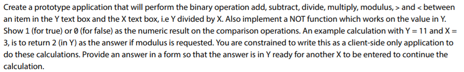 Create a prototype application that will perform the binary operation add, subtract, divide, multiply, modulus,> and<between an item in the Y text box and the X text box, i.e Y divided by X. Also implement a NOT function which works on the value in Y Show 1 (for true) or 0 (for false) as the numeric result on the comparison operations. An example calculation with Y-11 and X = 3, is to return 2 (in Y) as the answer if modulus is requested. You are constrained to write this as a client-side only application to do these calculations. Provide an answer in a form so that the answer is in Y ready for another X to be entered to continue the calculation
