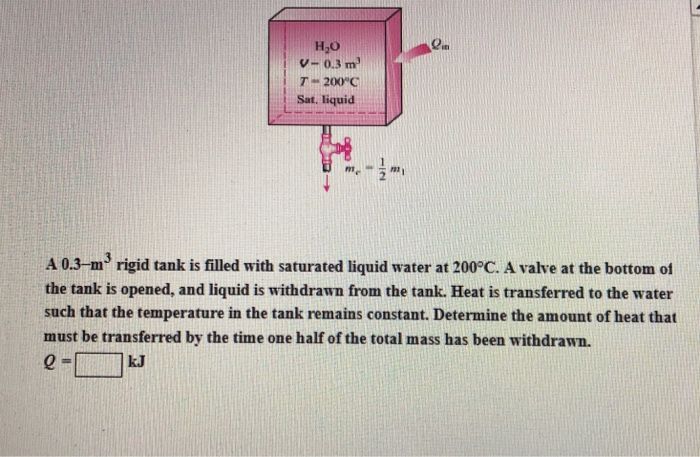 H2O V- 0.3 m T“ 200C Sat. liquid A 0.3-m rigid tank is filled with saturated liquid water at 200°C. A valve at the bottom of the tank is opened, and liquid is withdrawn from the tank. Heat is transferred to the water such that the temperature in the tank remains constant. Determine the amount of heat that must be transferred by the time one half of the total mass has been withdrawn.