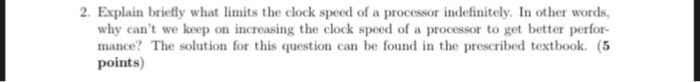 2. Explain briefly what limits the clock speed of a processor indefinitely. In other words, why cant we keep on increasing the clock speed of a processor to get better perfor- mance? The solution for this question can be found in the prescribed textbook. (5 points)