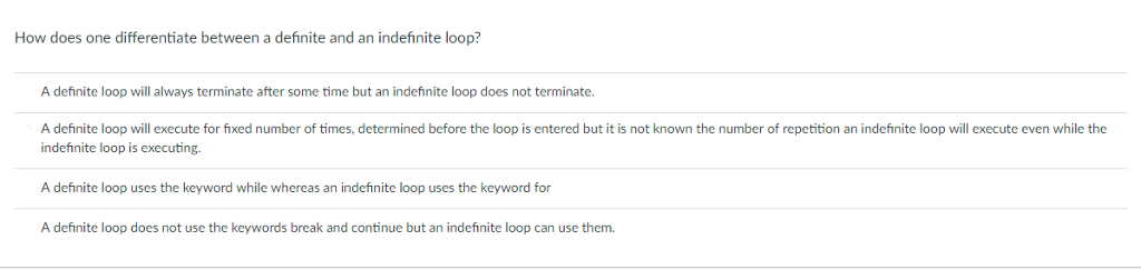 How does one differentiate between a definite and an indefinite loop? A definite loop will always terminate after some time but an indefinite loop does not terminate. A definite loop will execute for fixed number of times, determined before the loop is entered but it is not known the number of repetition an indefinite loop will execute even while the indefinite loop is executing. A definite loop uses the keyword while whereas an indefinite loop uses the keyword for A definite loop does not use the keywords break and continue but an indefinite loop can use them.