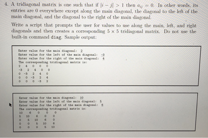 I. A tridiagonal matrix is one such that if li-jl > l then aij = 0. In other words, its entries are 0 everywhere except along the main diagonal, the diagonal to the left of the main diagonal, and the diagonal to the right of the main diagonal. Write a script that prompts the user for values to use along the main, left, and right diagonals and then creates 

<div class=