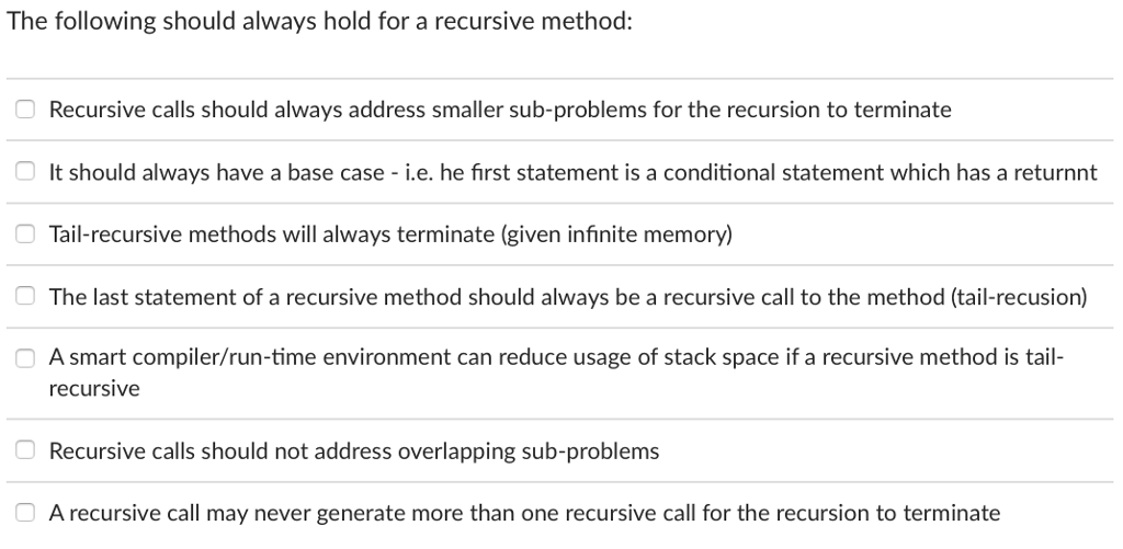 The following should alvways hold for a recursive method Recursive calls should always address smaller sub-problems for the recursion to terminate It should always have a base case i.e. he first statement is a conditional statement which has a returnnt Tail-recursive methods will always terminate (given infinite memory) The last statement of a recursive method should always be a recursive call to the method (tail-recusion) A smart compiler/run-time environment can reduce usage of stack space if a recursive method is tail- recursive Recursive calls should not address overlapping sub-problems A recursive call may never generate more than one recursive call for the recursion to terminate
