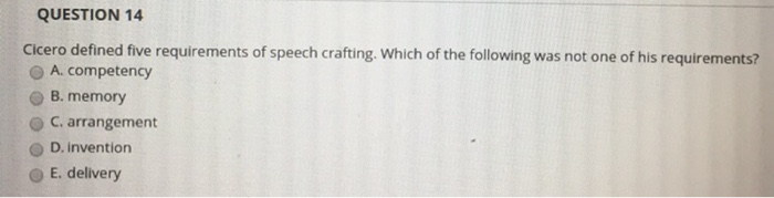 QUESTION 14 Cicero defined five requirements of speech crafting. Which of the following was not one of his requirements? O A. competency O B. memory C. arrangement O D. invention O E. delivery