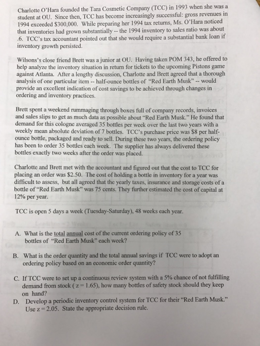 Charlotte OHara founded the Tara Cosmetic Company (TCC) in 1993 when she was a student at OU. Since then, TCC has become increasingly successful: gross revenues in 1994 exceeded $300,000. While preparing her 1994 tax retuns, Ms. OHara noticed that inventories had grown substantially -the 1994 inventory to sales ratio was about 6. TCCs tax accountant pointed out that she would require a substantial bank loan if inventory growth persisted Wilsonss close friend Brett was a junior at OU. Having taken POM 343, he offered to help analyze the inventory situation in return for tickets to the upcoming Pistons game against Atlanta. After a lengthy discussion, Charlotte and Brett agreed that a thorough analysis of one particular item -half-ounce bottles of Red Earth Musk - - would provide an excellent indication of cost savings to be achieved through changes in ordering and inventory practices. Brett spent a weekend rummaging through boxes full of company records, invoices and sales slips to get as much data as possible about Red Earth Musk. He found that demand for this cologne averaged 35 bottles per week over the last two years with a weekly mean absolute deviation of 7 bottles. TCCs purchase price was $8 per half- ounce bottle, packaged and ready to sell. During these two years, the ordering policy has been to order 35 bottles each week. The supplier has always delivered these bottles exactly two weeks after the order was placed. Charlotte and Brett met with the accountant and figured out that the cost to TCC for placing an order was $2.50. The cost of holding a bottle in inventory for a year was difficult to assess, but all agreed that the yearly taxes, insurance and storage costs of a bottle of Red Earth Musk was 75 cents. They further estimated the cost of capital at 12% per year. TCC is open 5 days a week (Tuesday-Saturday), 48 weeks each year A. What is the total annual cost of the current ordering policy of 35 bottles of Red Earth Musk each week? What is the order quantity and the total annual savings if TCC were to adopt an ordering policy based on an economic order quantity? B. C. If TCC were to set up a continuous review system with a 5% chance of not fulfilling demand from stock (z on hand? 1.65), how many bottles of safety stock should they keep Develop a periodic inventory control system for TCC for their Red Earth Musk. Use z 2.05. State the appropriate decision rule. D.