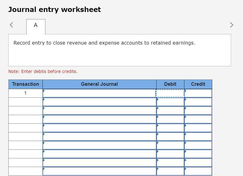 Journal entry worksheeft
Record entry to close revenue and expense accounts to retained earnings.
Note: Enter debits before credits
Transaction
General Journal
Debit
Credit