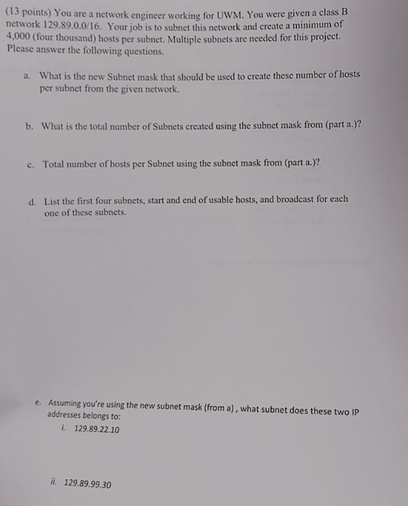 (13 points) You are a network engineer working for UWM. You were given a class B network 129.89.0.0/16. Your job is to subnet