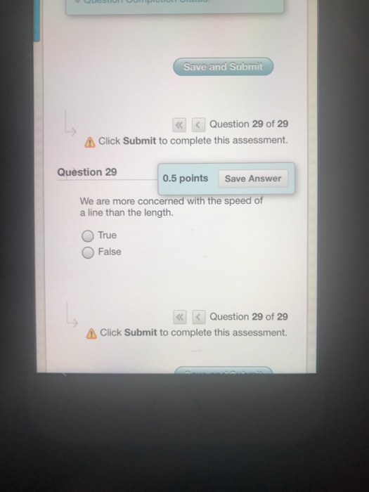 Save and Submit Question 29 of 29 Click Submit to complete this assessment. Question 29 0.5 points Save Answer We are more concerned with the speed of a line than the length. O True False | Question 29 of 29 Click Submit to complete this assessment.