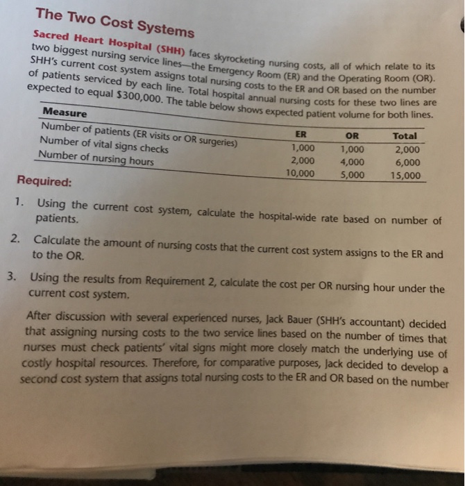 The Two Cost Systems sacred Heart Hospital (SHH) faces s two biggest nursing service lines-the E SHHs current cost system assigns total of patients serviced by each line. Total hospital annual nursing costs forhsr expected to equal $300,000. The table below shows expected patient volume for both lirhte eting nursing costs, all of which relate to its Room (ER) and the Operating Room (OR). nursing costs to the ER and OR based on the number these two lines are Measure Number of patients (ER visits or OR surgeries) Number of vital signs checks Number of nursing hours Total 2,000 6,000 15,000 OR ER 1,000 2,000 4,000 1,000 10,000 5,000 Required: 1. Using the current cost system, calculate the hospital-wide rate based on number of patients Calculate the amount of nursing costs that the current cost system assigns to the ER and to the OR. 2. Using the results from Requirement 2, calculate the cost per OR nursing hour under the current cost system. 3. After discussion with several experienced nurses, jack Bauer (SHHs accountant) d that assigning nursing costs to the two service lines based on the number of times that nurses must check patients vital signs might more closely match the underlying use of to developa second cost system that assigns total nursing costs to the ER and OR based on the number