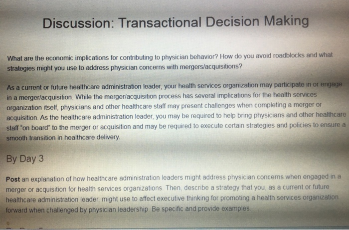 Discussion: Transactional Decision Making What are the economic implications for contributing to physician behavior? How do you avoid roadblocks and what strategies might you use to address physician concerns with mergers/acquisitions? As a current or future healthcare administration leader, your health services organization may participate in or engage in a merger/acquisition. While the merger/acquisition process has several implications for the health services organization itself, physicians and other healthcare staff may present challenges when completing a merger or acquisition. As the healthcare administration leader, you may be required to help bring physicians and other healthcare staff 

<div class=