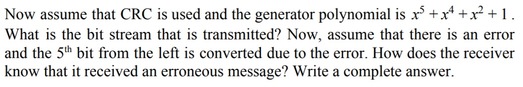 Now assumethat CRC is used and the generator polynomial is x5 +x4 +rH What is the bit stream that is transmitted? Now, assume that there is an error and the 5th bit from the left is converted due to the error. How does the receiver know that it received an erroneous message? Write a complete answer.