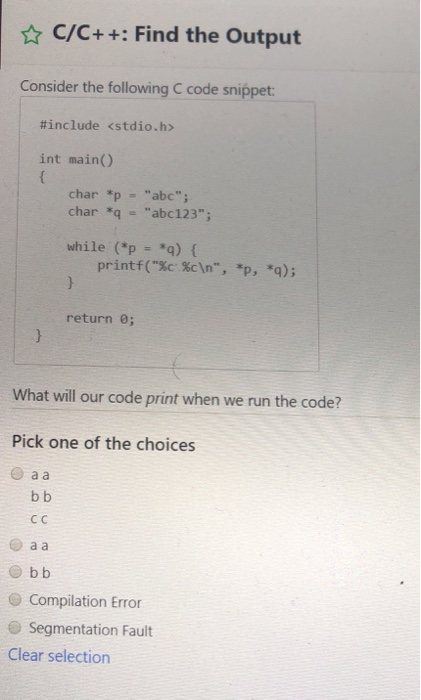 C/C++: Find the Output Consider the following C code snippet #include <stdio.h> int main() char *pabc char q abc123 while (*p *q) ( printf(Sc cIn, *p, *q); return 0; What will our code print when we run the code? Pick one of the choices O a a Cc O Compilation Error Segmentation Fault Clear selection