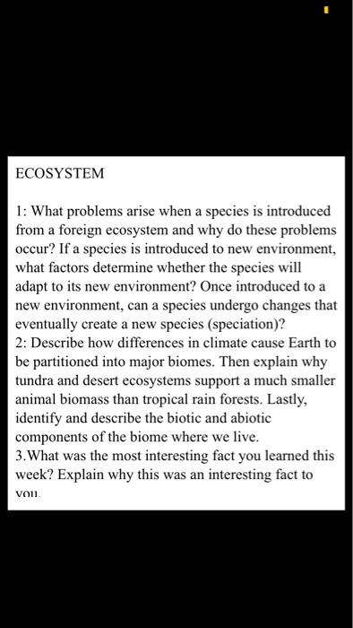 ECOSYSTEM 1: what problems arise when a species is introduced from a foreign ecosystem and why do these problems occur? if a species is introduced to new environment, what factors determine whether the species will adapt to its new environment? once introduced to a new environment, can a species undergo changes that eventually create a new species (speciation)? 2: describe how differences in climate cause earth to be partitioned into major biomes. then explain why tundra and desert ecosystems support a much smaller animal biomass than tropical rain forests. lastly, identify and describe the biotic and abiotic components of the biome where we live 3.what was the most interesting fact you learned this week? explain why this was an interesting fact to von