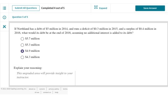 Submit All Questions Completed 4 out of 5 Expand Question 5 of s If Northland has a debt of $5 million in 2014, and runs a deficit of S0.3 million in 2015, and a surplus of $0.4 million in 2016, what would its debt be at the end of 2016, assuming no additional interest is added to its debt? OS5.7 million S5.3 million O$4.9 million O $4.3 million Explain your reasoning: This ungraded area will provide insight to your instructor 2013-318 5sen Ic caren vy soy