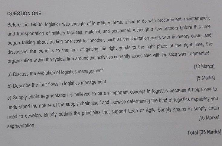 QUESTION ONE Before the 1950s, logistics was thought of in military terms.It had to do with procurement, maintenance, and transportation of military facilities, materiel, and personnel. Although a few authors before this time began talking about trading one cost for another, such as transportation costs with inventory costs, and discussed the benefits to the firm of getting the right goods to the right place at the right time, the organization within the typical firm around the activities currently associated with logistics was fragmented. 10 Marks] 5 Marks a) Discuss the evolution of logistics management b) Describe the 

<div class=