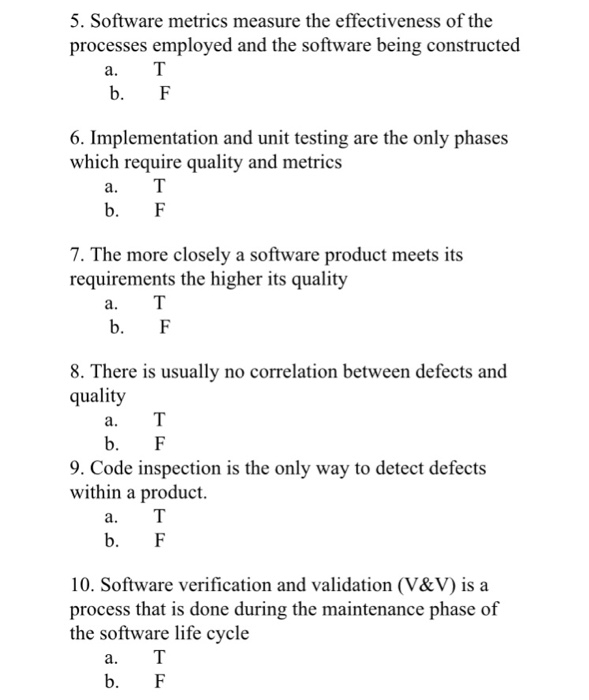 5. Software metrics measure the effectiveness of the processes employed and the software being constructed b. F 6. Implementation and unit testing are the only phases which require quality and metrics b. F 7. The more closely a software product meets its requirements the higher its quality b. F 8. There is usually no correlation between defects and quality b. F 9. Code inspection is the only way to detect defects within a product. b. F 10. Software verification and validation (V&V) is a process that is done during the maintenance phase of the software life cycle a. b. F