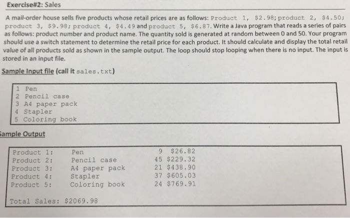 Exercise#2: Sales A mail-order house sells five products whose retail prices are as follows: Product 1, $2.98; product 2, $4.50; product 3, $9.98: product 4, $4.49 and product 5, $6.87. Write a Java program that reads a series of pairs as follows: product number and product name. The quantity sold is generated at random between 0 and 50. Your program should use a switch statement to determine the retail price for each product. It should calculate and display the total retail value of all products sold as shown in the sample output. The loop should stop looping when 

<div class=