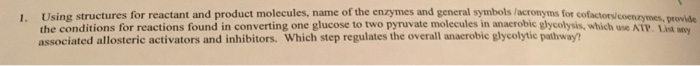 1. Using structures for reactant and product molecules, name of the enzymes and general symbols /acronyms for cofactorv the conditions for reactions found in converting one glucose to two pyruvate molecules in anacrobic glycolysis, which associated allosteric activators and inhibitors. Which step regulates the overall anacrobic glycolytic pathway? roide wnvy