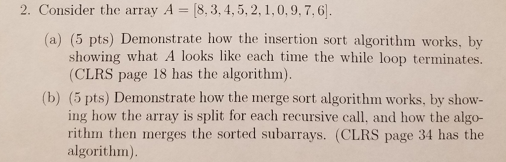 2. Consider the array A-8, 3, 4, 5, 2, l , 0.9, 7. 이. (a) (5 pts) Demonstrate how the insertion sort algorithm works, by show